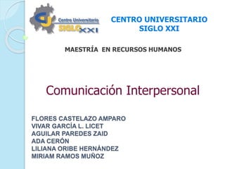 CENTRO UNIVERSITARIO 
MAESTRÍA EN RECURSOS HUMANOS 
FLORES CASTELAZO AMPARO 
VIVAR GARCÍA L. LICET 
AGUILAR PAREDES ZAID 
ADA CERÓN 
LILIANA ORIBE HERNÁNDEZ 
MIRIAM RAMOS MUÑOZ 
SIGLO XXI 
Comunicación Interpersonal 
 