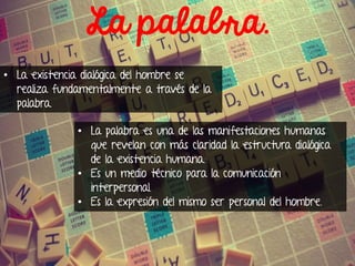 La palabra.
• La existencia dialógica del hombre se
realiza fundamentalmente a través de la
palabra.
• La palabra es una de las manifestaciones humanas
que revelan con más claridad la estructura dialógica
de la existencia humana.
• Es un medio técnico para la comunicación
interpersonal.
• Es la expresión del mismo ser personal del hombre.

 