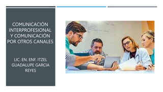 COMUNICACIÓN
INTERPROFESIONAL
Y COMUNICACIÓN
POR OTROS CANALES
LIC. EN. ENF. ITZEL
GUADALUPE GARCIA
REYES
 