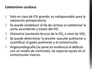 Cateterismo cardiaco 
1. Solo en caso de CIV grande; es indispensable para la 
valoración preoperatoria. 
2. Se puede establecer el Dx de certeza al cateterizar la 
aorta ascendente a través del VD. 
3. Oximetría (aumento brusco de la SO2 a nivel de VD), 
4. Se puede determinar la presión vascular pulmonar y 
cuantificar el gasto pulmonar y el cortocircuito. 
5. Angiocardiografía (se pone en evidencia el defecto 
con un medio de contraste), de especial ayuda en el 
cortocircuito inverso. 
 