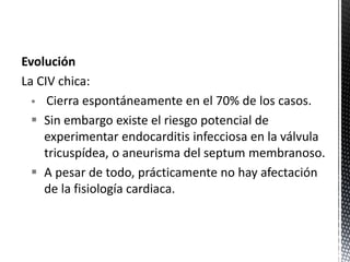 Evolución 
La CIV chica: 
 Cierra espontáneamente en el 70% de los casos. 
 Sin embargo existe el riesgo potencial de 
experimentar endocarditis infecciosa en la válvula 
tricuspídea, o aneurisma del septum membranoso. 
 A pesar de todo, prácticamente no hay afectación 
de la fisiología cardiaca. 
 
