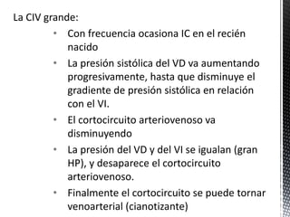 La CIV grande: 
• Con frecuencia ocasiona IC en el recién 
nacido 
• La presión sistólica del VD va aumentando 
progresivamente, hasta que disminuye el 
gradiente de presión sistólica en relación 
con el VI. 
• El cortocircuito arteriovenoso va 
disminuyendo 
• La presión del VD y del VI se igualan (gran 
HP), y desaparece el cortocircuito 
arteriovenoso. 
• Finalmente el cortocircuito se puede tornar 
venoarterial (cianotizante) 
 