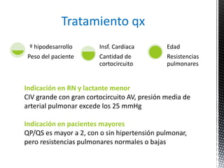 º hipodesarrollo 
Peso del paciente 
Insf. Cardiaca 
Cantidad de 
cortocircuito 
Edad 
Resistencias 
pulmonares 
Tratamiento qx 
Indicación en RN y lactante menor 
CIV grande con gran cortocircuito AV, presión media de 
arterial pulmonar excede los 25 mmHg 
Indicación en pacientes mayores 
QP/QS es mayor a 2, con o sin hipertensión pulmonar, 
pero resistencias pulmonares normales o bajas 
 