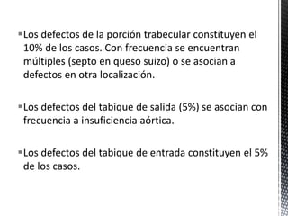 Los defectos de la porción trabecular constituyen el 
10% de los casos. Con frecuencia se encuentran 
múltiples (septo en queso suizo) o se asocian a 
defectos en otra localización. 
Los defectos del tabique de salida (5%) se asocian con 
frecuencia a insuficiencia aórtica. 
Los defectos del tabique de entrada constituyen el 5% 
de los casos. 
 