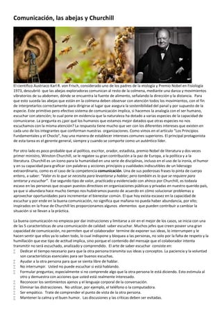 Comunicación, las abejas y Churchill
El científico Austriaco Karl R. von Frisch, considerado uno de los padres de la etología y Premio Nobel en Fisiología
1973, descubrió que las abejas exploradoras comunican al resto de la colmena, mediante una danza y movimientos
vibratorios de su abdomen, dónde se encuentra la fuente de alimento, señalando la dirección y la distancia. Para
que esto suceda las abejas que están en la colmena deben observar con atención todos los movimientos, con el fin
de interpretarlos correctamente para dirigirse al lugar que asegura la sostenibilidad del panal y por supuesto de la
especie. Este primitivo pero efectivo sistema de comunicación implica, si hacemos la analogía con el ser humano,
escuchar con atención; lo cual pone en evidencia que la naturaleza ha dotado a varias especies de la capacidad de
comunicarse. La pregunta es ¿por qué los humanos que estamos mejor datados que otras especies no nos
escuchamos con la misma atención? La respuesta tiene mucho que ver con los diferentes intereses que existen en
cada uno de los integrantes que conforman nuestras organizaciones. Como vimos en el artículo “Los Principios
Fundamentales y el Choclo”, hay una manera de establecer intereses comunes superiores. El principal protagonista
de esta tarea es el gerente general, siempre y cuando se comporte como un auténtico líder.
Por otro lado es poco probable que al político, escritor, orador, estadista, premio Nobel de literatura y dos veces
primer ministro, Winston Churchill, se le regatee su gran contribución a la paz de Europa, a la política y a la
literatura. Churchill es un ícono para la humanidad en una serie de disciplinas, incluso en el uso de la ironía, el humor
y en su capacidad para graficar con palabras y acciones principios y cualidades indiscutibles de un liderazgo
extraordinario, como es el caso de la competencia comunicación. Una de sus poderosas frases lo pinta de cuerpo
entero, a saber: “Valor es lo que se necesita para levantarse y hablar; pero también es lo que se requiere para
sentarse y escuchar”. Ese segundo tipo de valor, practicado y evidenciado con ahínco por Churchill, es todavía
escaso en las personas que ocupan puestos directivos en organizaciones públicas y privadas en nuestro querido país,
ya que si abundara hace mucho tiempo nos hubiéramos puesto de acuerdo en cómo solucionar problemas y
aprovechar oportunidades para incrementar el bienestar común. El que hoy exista escasez en la capacidad de
escuchar y por ende en la buena comunicación, no significa que mañana no pueda haber abundancia, por ello;
inspirados en la frase de Churchill les proporcionamos algunos elementos que pueden contribuir a cambiar la
situación si se llevan a la práctica.
La buena comunicación no empieza por dar instrucciones y limitarse a oír en el mejor de los casos, se inicia con una
de las 5 características de una comunicación de calidad: saber escuchar. Muchos jefes que creen poseer una gran
capacidad de comunicación, no permiten que el colaborador termine de exponer sus ideas, lo interrumpen y le
hacen sentir que ellos ya lo saben todo, lo cual indispone y bloquea a las personas, no solo por la falta de respeto y la
humillación que ese tipo de actitud implica, sino porque el contenido del mensaje que el colaborador intenta
transmitir no será escuchado, analizado y comprendido. El arte de saber escuchar consiste en:
 Dedicar el tiempo necesario para que la otra persona transmita sus ideas y conceptos. La paciencia y la voluntad
son características esenciales para ser buenos escuchas.
 Ayudar a la otra persona para que se sienta libre de hablar.
 No interrumpir. Usted no puede escuchar si está hablando.
 Formular preguntas; especialmente si no comprende algo que la otra persona le está diciendo. Esto estimula al
otro y demuestra con acciones que usted está realmente interesado.
 Reconocer los sentimientos ajenos y el lenguaje corporal de la conversación.
 Eliminar las distracciones. No utilizar, por ejemplo, el teléfono o la computadora.
 Ser empático. Trate de comprender el punto de vista de la otra persona.
 Mantener la calma y el buen humor. Las discusiones y las críticas deben ser evitadas.
 