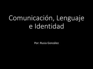 Comunicación, Lenguaje 
e Identidad 
Por: Rusia González 
 