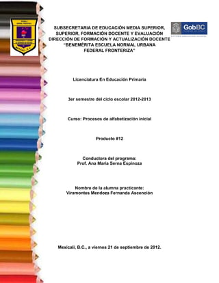 SUBSECRETARIA DE EDUCACIÓN MEDIA SUPERIOR,
   SUPERIOR, FORMACIÓN DOCENTE Y EVALUACIÓN
DIRECCIÓN DE FORMACIÓN Y ACTUALIZACIÓN DOCENTE
      “BENEMÉRITA ESCUELA NORMAL URBANA
              FEDERAL FRONTERIZA”




          Licenciatura En Educación Primaria



        3er semestre del ciclo escolar 2012-2013



       Curso: Procesos de alfabetización inicial



                     Producto #12



              Conductora del programa:
            Prof. Ana María Serna Espinoza




           Nombre de la alumna practicante:
       Viramontes Mendoza Fernanda Ascención




   Mexicali, B.C., a viernes 21 de septiembre de 2012.
 