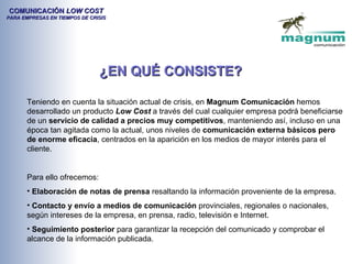 COMUNICACIÓN LOW COST
PARA EMPRESAS EN TIEMPOS DE CRISIS




                               ¿EN QUÉ CONSISTE?

       Teniendo en cuenta la situación actual de crisis, en Magnum Comunicación hemos
       desarrollado un producto Low Cost a través del cual cualquier empresa podrá beneficiarse
       de un servicio de calidad a precios muy competitivos, manteniendo así, incluso en una
       época tan agitada como la actual, unos niveles de comunicación externa básicos pero
       de enorme eficacia, centrados en la aparición en los medios de mayor interés para el
       cliente.


       Para ello ofrecemos:
       • Elaboración de notas de prensa resaltando la información proveniente de la empresa.
       • Contacto y envío a medios de comunicación provinciales, regionales o nacionales,
       según intereses de la empresa, en prensa, radio, televisión e Internet.
       • Seguimiento posterior para garantizar la recepción del comunicado y comprobar el
       alcance de la información publicada.
 