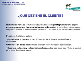 COMUNICACIÓN LOW COST
PARA EMPRESAS EN TIEMPOS DE CRISIS




                        ¿QUÉ OBTIENE EL CLIENTE?

       Mediante el sistema de comunicación Low Cost diseñado por Magnum el cliente pagará
       exclusivamente por los resultados que obtenga tras el envío de la nota de prensa,
       asegurando así que el dinero invertido va destinado a comunicación y sólo a comunicación.


       De este modo el cliente obtiene:
       • Control sobre el gasto de la inversión en relación al éxito de publicación de la
       información.
       • Maximización de los resultados de aparición en los medios de comunicación.
       • Cobertura suficiente, y en los medios seleccionados, a un coste muy inferior al habitual
       en el envío de notas de prensa.
 