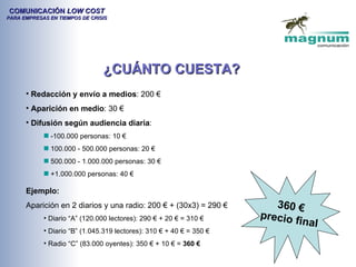 COMUNICACIÓN LOW COST
PARA EMPRESAS EN TIEMPOS DE CRISIS




                                ¿CUÁNTO CUESTA?
      • Redacción y envío a medios: 200 €
      • Aparición en medio: 30 €
      • Difusión según audiencia diaria:
              -100.000 personas: 10 €
              100.000 - 500.000 personas: 20 €
              500.000 - 1.000.000 personas: 30 €
              +1.000.000 personas: 40 €

      Ejemplo:
      Aparición en 2 diarios y una radio: 200 € + (30x3) = 290 €         360 €
            • Diario “A” (120.000 lectores): 290 € + 20 € = 310 €     precio f
                                                                              inal
            • Diario “B” (1.045.319 lectores): 310 € + 40 € = 350 €
            • Radio “C” (83.000 oyentes): 350 € + 10 € = 360 €
 