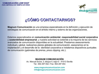 COMUNICACIÓN LOW COST
PARA EMPRESAS EN TIEMPOS DE CRISIS




                           ¿CÓMO CONTACTARNOS?
       Magnum Comunicación es una empresa especializada en la definición y ejecución de
       estrategias de comunicación en el ámbito interno y externo de las organizaciones.


       Estamos especializados en comunicación ambiental, responsabilidad social corporativa
       y sostenibilidad empresarial, y nuestra actividad se extiende a la mayoría de los servicios
       avanzados de comunicación disponibles en la actualidad. Prestamos asesoramiento
       individual y global, realizamos planes globales de comunicación, asesoramos en la
       implantación y el desarrollo de la identidad corporativa e instalamos dispositivos puntuales
       de comunicación (gabinetes de prensa, press clipping, etc.).



                                       MAGNUM COMUNICACIÓN
                             Av. Manuel Siurot, 3, bloque 4, bajo 6 – 41013 Sevilla
                                    Tel.: 954 297 052 / Fax: 954 297 053
                                     www.magnumcomunicacion.com
                                     info@magnumcomunicacion.com
 