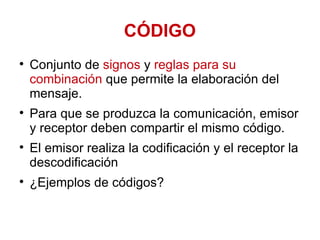 CÓDIGO Conjunto de  signos  y  reglas para su combinación  que permite la elaboración del mensaje.  Para que se produzca la comunicación, emisor y receptor deben compartir el mismo código.  El emisor realiza la codificación y el receptor la descodificación ¿Ejemplos de códigos? 