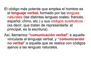 El código más potente que emplea el hombre es el  lenguaje verbal,  formado por las  lenguas naturales  (las distintas lenguas orales: francés, español, chino, etc.) y sus  códigos sustitutivos  (es decir, que tratan de representarla: el principal, es la escritura). Así, llamamos  “comunicación verbal”  a aquella vinculada al lenguaje verbal, y  “comunicación no verbal ” a aquella que se realiza con códigos ajenos a las lenguas naturales. 