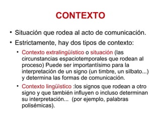CONTEXTO Situación que rodea al acto de comunicación.  Estrictamente, hay dos tipos de contexto:  Contexto extralingüístico  o  situación  (las circunstancias espaciotemporales que rodean al proceso) Puede ser importantísimo para la interpretación de un signo (un timbre, un silbato...) y determina las formas de comunicación. Contexto lingüìstico  :los signos que rodean a otro signo y que también influyen o incluso determinan su interpretación...  (por ejemplo, palabras polisémicas). 
