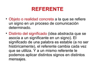 REFERENTE Objeto o realidad concreta  a la que se refiere un signo en un proceso de comunicación determinado.  Distinto del significado  (idea abstracta que se asocia a un significante en un signo). El significado de una palabra es estable (a no ser históricamente), el referente cambia cada vez que se utiliza. Y a un mismo referente le podemos aplicar distintos signos en distintos mensajes. 