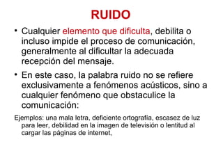 RUIDO Cualquier  elemento que dificulta , debilita o incluso impide el proceso de comunicación, generalmente al dificultar la adecuada recepción del mensaje.  En este caso, la palabra ruido no se refiere exclusivamente a fenómenos acústicos, sino a cualquier fenómeno que obstaculice la comunicación:  Ejemplos: una mala letra, deficiente ortografía, escasez de luz para leer, debilidad en la imagen de televisión o lentitud al cargar las páginas de internet,  