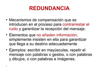 REDUNDANCIA Mecanismos de compensación que se introducen en el proceso para  contrarrestar el ruido  y garantizar la recepción del mensaje.  Elementos que  no añaden información,  simplemente insisten en ella para garantizar que llega a su destino adecuadamente Ejemplos: escribir en mayúsculas, repetir el mensaje con palabras o gestos, o con palabras y dibujos, o con palabras e imágenes.  . 