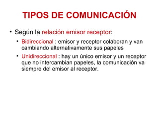 TIPOS DE COMUNICACIÓN Según la  relación emisor receptor : Bidireccional  : emisor y receptor colaboran y van cambiando alternativamente sus papeles  Unidireccional  : hay un único emisor y un receptor que no intercambian papeles, la comunicación va siempre del emisor al receptor.  