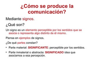 ¿Cómo se produce la comunicación? Mediante  signos. ¿Qué son? Un signo es un  elemento perceptible por los sentidos que se asocia o representa algo distinto de él mismo .  Piensa en  ejemplos  de signos.  ¿De qué  partes  constan? Parte material:  SIGNIFICANTE : perceptible por los sentidos. Parte inmaterial o abstracta:  SIGNIFICADO  idea que asociamos a esa percepción. 