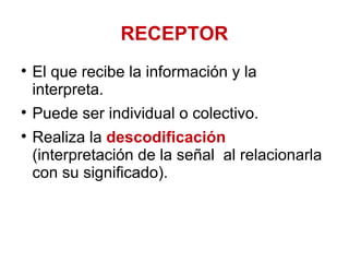 RECEPTOR El que recibe la información y la interpreta.  Puede ser individual o colectivo.  Realiza la  descodificación  (interpretación de la señal  al relacionarla con su significado). 