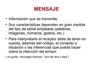 MENSAJE Información que se transmite.  Sus características dependen en gran medida del tipo de señal empleada (palabras, imágenes, números, gestos, etc.)  Para interpretarlo el receptor debe de tener en cuenta, además del código, el contexto o situación y las inferencias que pueda hacer sobre la intención del emisor.  ( un guiño, mensajes irónicos, “son las dos y diez”) 