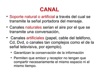 CANAL Soporte natural o artificial  a través del cual se transmite la señal portadora del mensaje. Canales  naturales  serian el aire por el que se transmite una conversación,  Canales  artificiales  (papel, cable del teléfono, Cd, Dvd, o canales tan complejos como el de la señal televisiva, por ejemplo).  Garantizan la conservación de la información Permiten que emisor y receptor no tengan que compartir necesariamente el mismo espacio ni el mismo tiempo. 