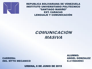 REPUBLICA BOLIVARIANA DE VENEZUELA
INSTITUTO UNIVERSITARIO POLITECNICO
"SANTIAGO MARIÑO"
EXT. CARACAS
LENGUAJE Y COMUNICACIÓN
CARRERA:
ING. MTTO MECANICO
ALUMNO:
ANGEL GONZALEZ
C.I:15844993
URBINA, 6 DE JUNIO DE 2015
 