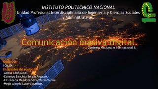 Comunicación masiva digital.Contexto Nacional e Internacional I.
INSTITUTO POLITÉCNICO NACIONAL
Unidad Profesional Interdisciplinaria de Ingeniería y Ciencias Sociales
y Administrativas.
Integrantes del equipo 2:
-Asiain Cano Mikel.
-Canseco Sánchez Sergio Augusto.
-Castañeda Mendoza Sabaoth Emmanuel.
-Mejía Alegría Lucero Marlem.
Secuencia:
1CM10.
 