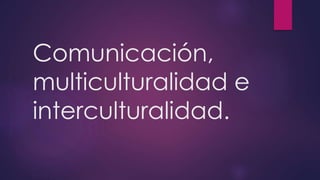 Comunicación, 
multiculturalidad e 
interculturalidad. 
 