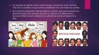  Un estado se define como multicultural cuando en éste convive 
más de un pueblo; lo que está sucediendo en casi todos los países. 
 Es la primera expresión del pluralismo cultural, que promueve la no 
discriminación por razones de raza o cultura, la celebración y 
reconocimiento de la diferencia cultural así como el derecho a 
ella. 
 