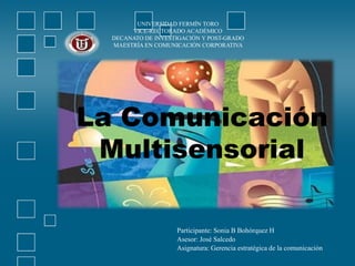 UNIVERSIDAD FERMÍN TORO
VICE-RECTORADO ACADÉMICO
DECANATO DE INVESTIGACIÓN Y POST-GRADO
MAESTRÍA EN COMUNICACIÓN CORPORATIVA
La Comunicación
Multisensorial
Participante: Sonia B Bohórquez H
Asesor: José Salcedo
Asignatura: Gerencia estratégica de la comunicación
 