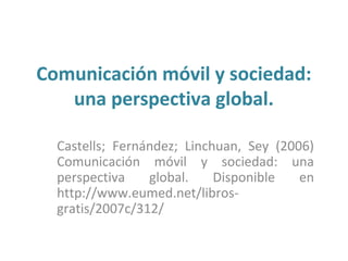 Comunicación móvil y sociedad:
   una perspectiva global.

  Castells; Fernández; Linchuan, Sey (2006)
  Comunicación móvil y sociedad: una
  perspectiva    global.    Disponible   en
  http://www.eumed.net/libros-
  gratis/2007c/312/
 