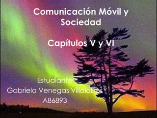 Comunicación Móvil y
           Sociedad

           Capítulos V y VI



        Estudiante
Gabriela Venegas Villalobos
          A86893
 