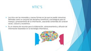 NTIC’S
 Los ntics son las renovadas y nuevas formas en las que se puede comunicar.
Definidas como un conjunto de disciplina científicas y tecnológicas para el
manejo y procesamiento de la información, asociando contenidos de carácter
social, cultural y económico.
 Es un sistema de recursos para la elaboración, almacenamiento y difusión de
información basándose en la tecnología informática.
 