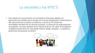 La sociedad y los NTIC’S
 Este ámbito de comunicación y la sociedad se relacionan debido a la
generación de cambios que le otorga uno al otro( sociedad de la información o
del conocimiento) La puesta en práctica y uso de las TIC afecta las
actividades normales de las ciencias humanas, la teoría de las organizaciones
o de gestión. Un buen ejemplo de la influencia de los TIC sobre la sociedad es
el gobierno electrónico el cual puede rehacer desde campañas , su política y
generación de procesos lucrativos
 
