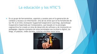 La educación y los NTIC’S
 Es un grupo de herramientas, soportes y canales para el la generación de
cambios y acceso a la información. Una de las áreas que se ha fortalecido de
las TIC es el CSCL (Computer Supported Cooperative Learning), Aprendizaje
Cooperativo Soportado por Computadora, que basado en la psicología
cognoscitiva ha creado un área de desarrollo de software y de innovación en
pedagogos. Algunos ejemplos de estas tecnologías son la pizarra digital, los
blogs, el podcast, redes sociales, tutorías virtuales entre otras
 