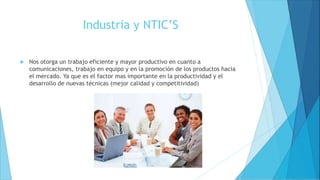 Industria y NTIC’S
 Nos otorga un trabajo eficiente y mayor productivo en cuanto a
comunicaciones, trabajo en equipo y en la promoción de los productos hacia
el mercado. Ya que es el factor mas importante en la productividad y el
desarrollo de nuevas técnicas (mejor calidad y competitividad)
 