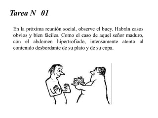 Tarea N 01
En la próxima reunión social, observe el buey. Habrán casos
obvios y bien fáciles. Como el caso de aquel señor maduro,
con el abdomen hipertrofiado, intensamente atento al
contenido desbordante de su plato y de su copa.
 