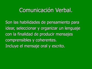 Comunicación Verbal.

Son las habilidades de pensamiento para
idear, seleccionar y organizar un lenguaje
con la finalidad de producir mensajes
comprensibles y coherentes.
Incluye el mensaje oral y escrito.
 