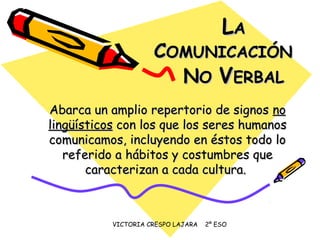 VICTORIA CRESPO LAJARA 2º ESO
LLAA
CCOMUNICACIÓNOMUNICACIÓN
NNOO VVERBALERBAL
Abarca un amplio repertorio de signosAbarca un amplio repertorio de signos nono
lingüísticoslingüísticos con los que los seres humanoscon los que los seres humanos
comunicamos, incluyendo en éstos todo locomunicamos, incluyendo en éstos todo lo
referido a hábitos y costumbres quereferido a hábitos y costumbres que
caracterizan a cada cultura.caracterizan a cada cultura.
 