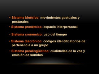 • Sistema kinésico: movimientos gestuales y
posturales
• Sistema proxémico: espacio interpersonal
• Sistema cronémico: uso del tiempo
• Sistema diacrónico: códigos identificatorios de
pertenencia a un grupo
• Sistema paralingüístico: cualidades de la voz y
emisión de sonidos
 