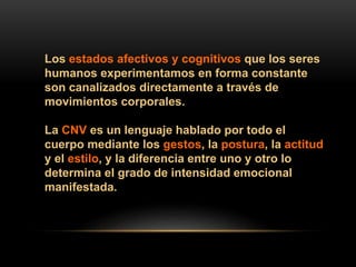 Los estados afectivos y cognitivos que los seres
humanos experimentamos en forma constante
son canalizados directamente a través de
movimientos corporales.
La CNV es un lenguaje hablado por todo el
cuerpo mediante los gestos, la postura, la actitud
y el estilo, y la diferencia entre uno y otro lo
determina el grado de intensidad emocional
manifestada.
 
