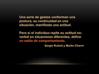 Una serie de gestos conforman una
postura, su continuidad en una
situación, manifiesta una actitud.
Pero si el individuo repite su actitud no-
verbal en situaciones diferentes, define
un estilo de comportamiento.
Sergio Rulicki y Martín Cherni
 