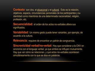 Contexto: son dos, el situacional y el cultural. Esto es la relación,
objetivos, espacio, circunstancias personales de los participantes y su
identidad como miembros de una determinada nacionalidad, religión,
profesión, etc.
Secuencialidad: el orden de los actos no-verbales altera sus
significados.
Variabilidad: Un mismo gesto puede tener variantes, por ejemplo, de
acuerdo a la cultura.
Relevancia: requiere de encontrar un patrón de congruencia.
Sincronicidad verbal/no-verbal: Hay que considerar a la CNV en
sincronía con el lenguaje verbal, ya que ambos se influyen mutuamente.
Hay que ver cómo se relacionan, y qué actos no-verbales acontecen
simultáneamente con lo que se dice en palabras.
 