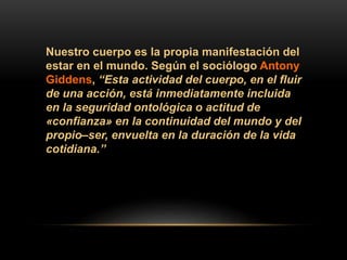 Nuestro cuerpo es la propia manifestación del
estar en el mundo. Según el sociólogo Antony
Giddens, “Esta actividad del cuerpo, en el fluir
de una acción, está inmediatamente incluida
en la seguridad ontológica o actitud de
«confianza» en la continuidad del mundo y del
propio–ser, envuelta en la duración de la vida
cotidiana.”
 