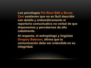 Los psicólogos Pío Ricci Bitti y Bruna
Zani sostienen que no es fácil describir
con detalle y sistemáticamente el
repertorio comunicativo no verbal de que
disponemos y percatarnos de ello
cabalmente.
Al respecto, el antropólogo y lingüista
Gregory Bateson, afirma que la
comunicación debe ser entendida en su
integridad.
 