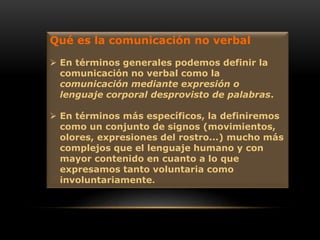 Qué es la comunicación no verbal
 En términos generales podemos definir la
comunicación no verbal como la
comunicación mediante expresión o
lenguaje corporal desprovisto de palabras.
 En términos más específicos, la definiremos
como un conjunto de signos (movimientos,
olores, expresiones del rostro...) mucho más
complejos que el lenguaje humano y con
mayor contenido en cuanto a lo que
expresamos tanto voluntaria como
involuntariamente.
 
