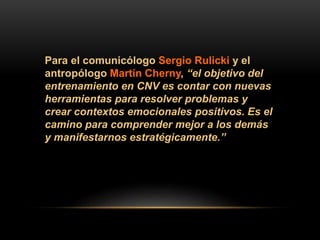Para el comunicólogo Sergio Rulicki y el
antropólogo Martín Cherny, “el objetivo del
entrenamiento en CNV es contar con nuevas
herramientas para resolver problemas y
crear contextos emocionales positivos. Es el
camino para comprender mejor a los demás
y manifestarnos estratégicamente.”
 