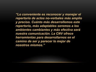 “Lo conveniente es reconocer y manejar el
repertorio de actos no-verbales más amplio
y preciso. Cuánto más desarrollemos este
repertorio, más adaptables seremos a los
ambientes cambiantes y más efectiva será
nuestra comunicación. La CNV ofrece
herramientas para desarrollarnos en el
camino de ser y parecer lo mejor de
nosotros mismos.”
 