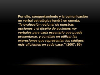 Por ello, comportamiento y la comunicación
no verbal estratégica tendrá en cuenta:
“la evaluación racional de nuestras
opciones y el diseño de acciones no-
verbales para cada escenario que puede
presentarse, y consiste en utilizar las
expresiones que representan los códigos
más eficientes en cada caso.” (2007: 96)
 